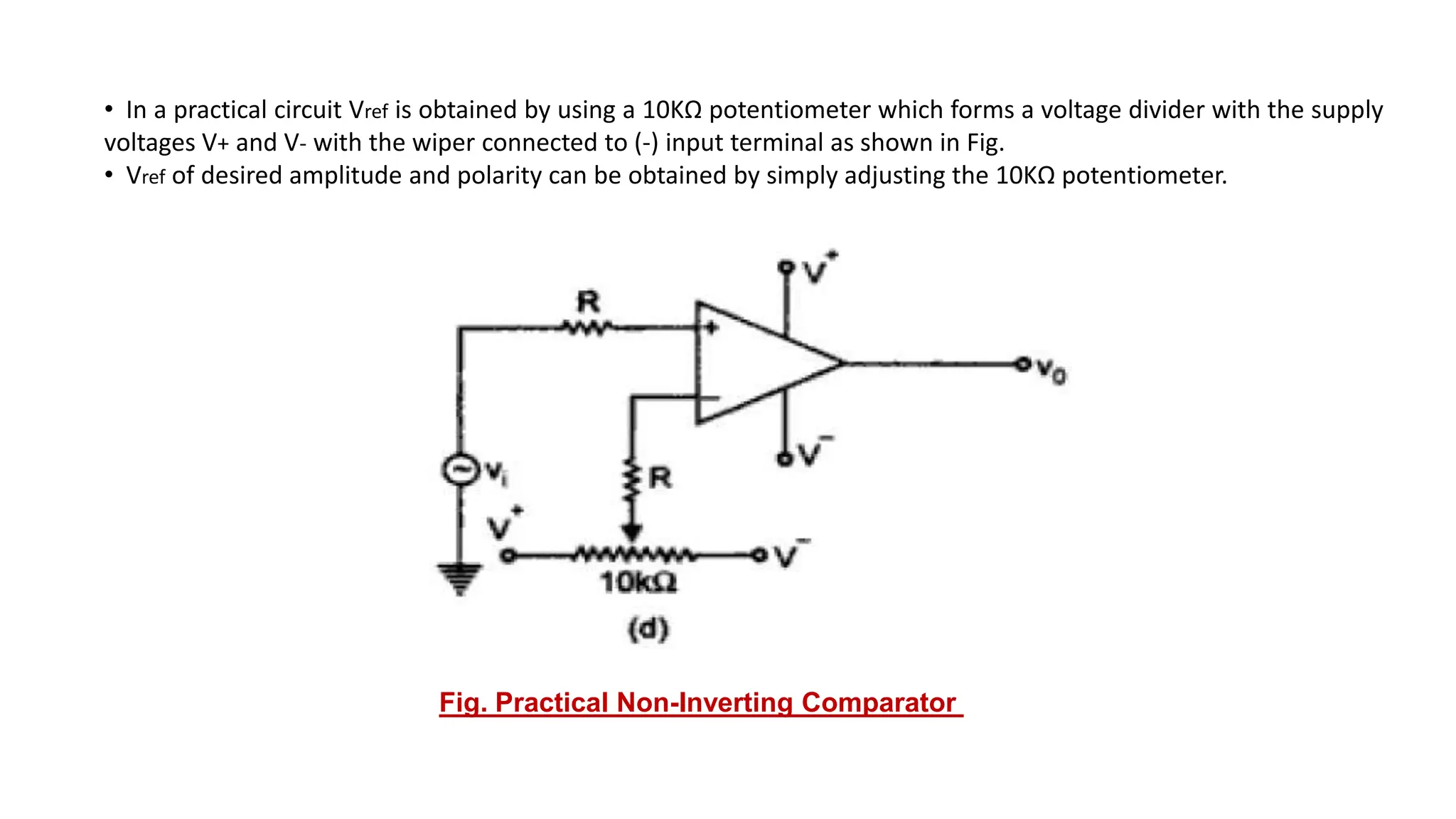 • In a practical circuit Vref is obtained by using a 10KΩ potentiometer which forms a voltage divider with the supply
voltages V+ and V- with the wiper connected to (-) input terminal as shown in Fig.
• Vref of desired amplitude and polarity can be obtained by simply adjusting the 10KΩ potentiometer.
Fig. Practical Non-Inverting Comparator
 