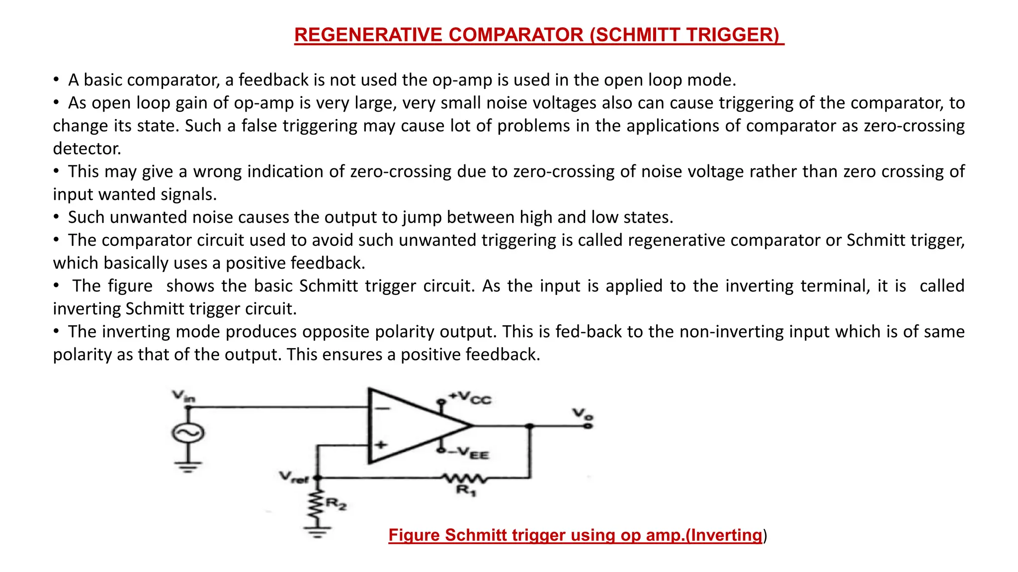 • A basic comparator, a feedback is not used the op-amp is used in the open loop mode.
• As open loop gain of op-amp is very large, very small noise voltages also can cause triggering of the comparator, to
change its state. Such a false triggering may cause lot of problems in the applications of comparator as zero-crossing
detector.
• This may give a wrong indication of zero-crossing due to zero-crossing of noise voltage rather than zero crossing of
input wanted signals.
• Such unwanted noise causes the output to jump between high and low states.
• The comparator circuit used to avoid such unwanted triggering is called regenerative comparator or Schmitt trigger,
which basically uses a positive feedback.
• The figure shows the basic Schmitt trigger circuit. As the input is applied to the inverting terminal, it is called
inverting Schmitt trigger circuit.
• The inverting mode produces opposite polarity output. This is fed-back to the non-inverting input which is of same
polarity as that of the output. This ensures a positive feedback.
REGENERATIVE COMPARATOR (SCHMITT TRIGGER)
Figure Schmitt trigger using op amp.(Inverting)
 