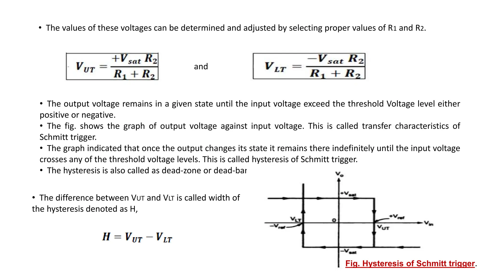 • The values of these voltages can be determined and adjusted by selecting proper values of R1 and R2.
and
• The output voltage remains in a given state until the input voltage exceed the threshold Voltage level either
positive or negative.
• The fig. shows the graph of output voltage against input voltage. This is called transfer characteristics of
Schmitt trigger.
• The graph indicated that once the output changes its state it remains there indefinitely until the input voltage
crosses any of the threshold voltage levels. This is called hysteresis of Schmitt trigger.
• The hysteresis is also called as dead-zone or dead-band.
Fig. Hysteresis of Schmitt trigger.
• The difference between VUT and VLT is called width of
the hysteresis denoted as H,
 