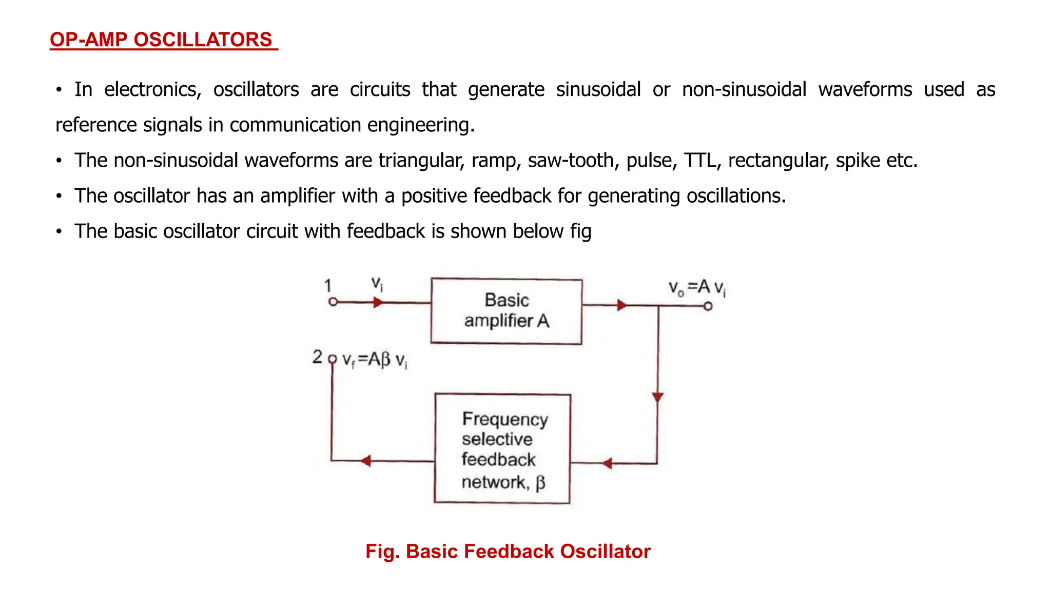 OP-AMP OSCILLATORS
• In electronics, oscillators are circuits that generate sinusoidal or non-sinusoidal waveforms used as
reference signals in communication engineering.
• The non-sinusoidal waveforms are triangular, ramp, saw-tooth, pulse, TTL, rectangular, spike etc.
• The oscillator has an amplifier with a positive feedback for generating oscillations.
• The basic oscillator circuit with feedback is shown below fig
Fig. Basic Feedback Oscillator
 