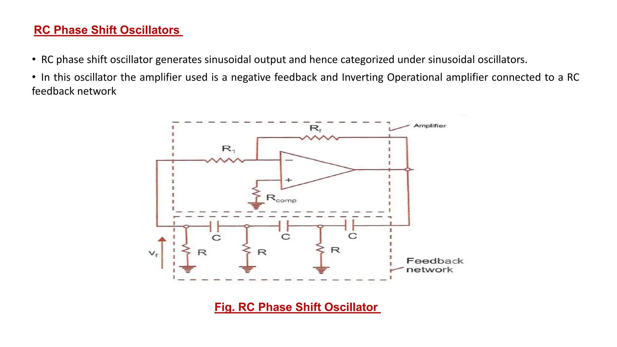RC Phase Shift Oscillators
• RC phase shift oscillator generates sinusoidal output and hence categorized under sinusoidal oscillators.
• In this oscillator the amplifier used is a negative feedback and Inverting Operational amplifier connected to a RC
feedback network
Fig. RC Phase Shift Oscillator
 