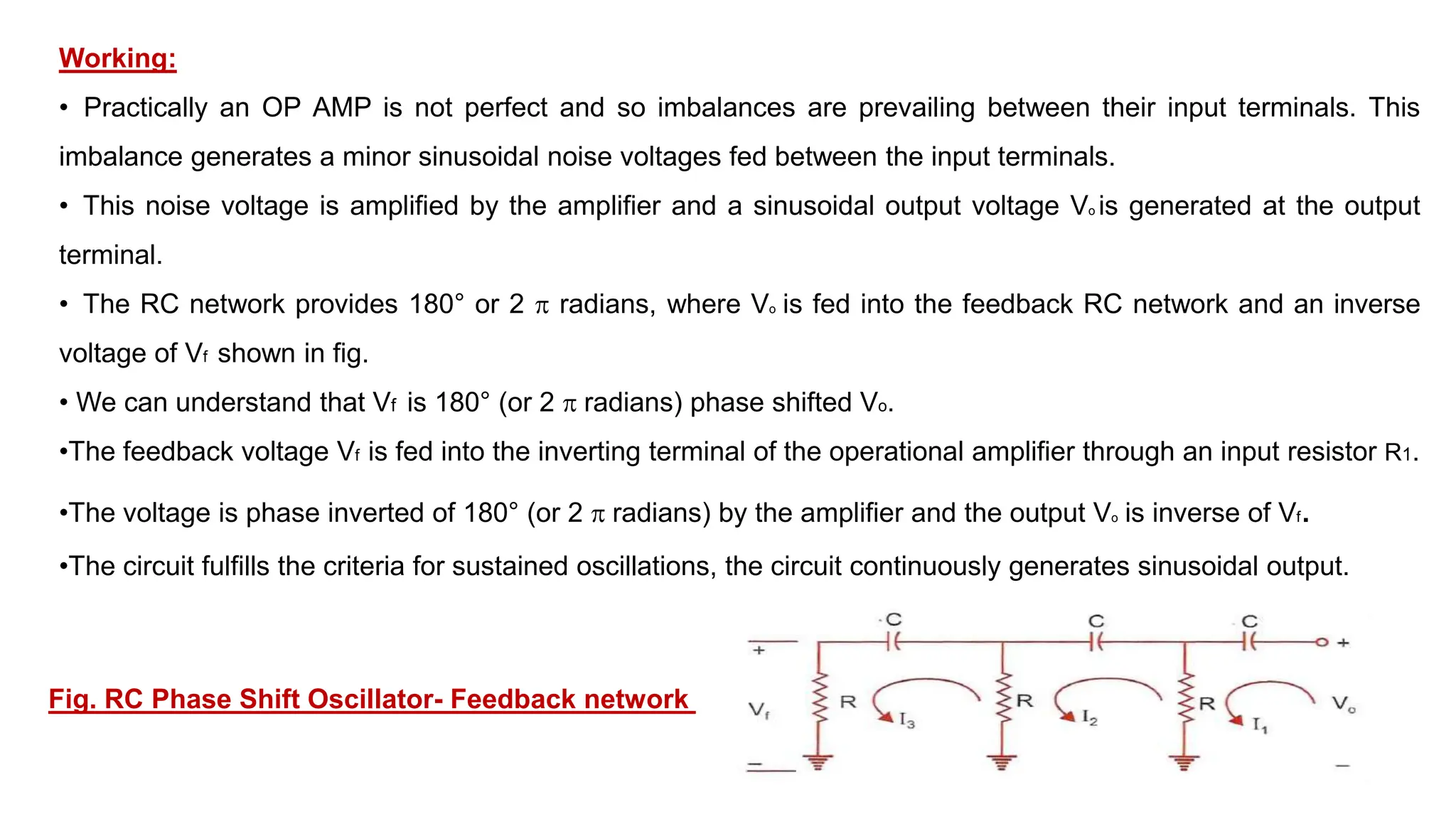 Working:
• Practically an OP AMP is not perfect and so imbalances are prevailing between their input terminals. This
imbalance generates a minor sinusoidal noise voltages fed between the input terminals.
• This noise voltage is amplified by the amplifier and a sinusoidal output voltage Vo is generated at the output
terminal.
• The RC network provides 180° or 2  radians, where Vo is fed into the feedback RC network and an inverse
voltage of Vf shown in fig.
• We can understand that Vf is 180° (or 2  radians) phase shifted Vo.
•The feedback voltage Vf is fed into the inverting terminal of the operational amplifier through an input resistor R1.
•The voltage is phase inverted of 180° (or 2  radians) by the amplifier and the output Vo is inverse of Vf.
•The circuit fulfills the criteria for sustained oscillations, the circuit continuously generates sinusoidal output.
Fig. RC Phase Shift Oscillator- Feedback network
 
