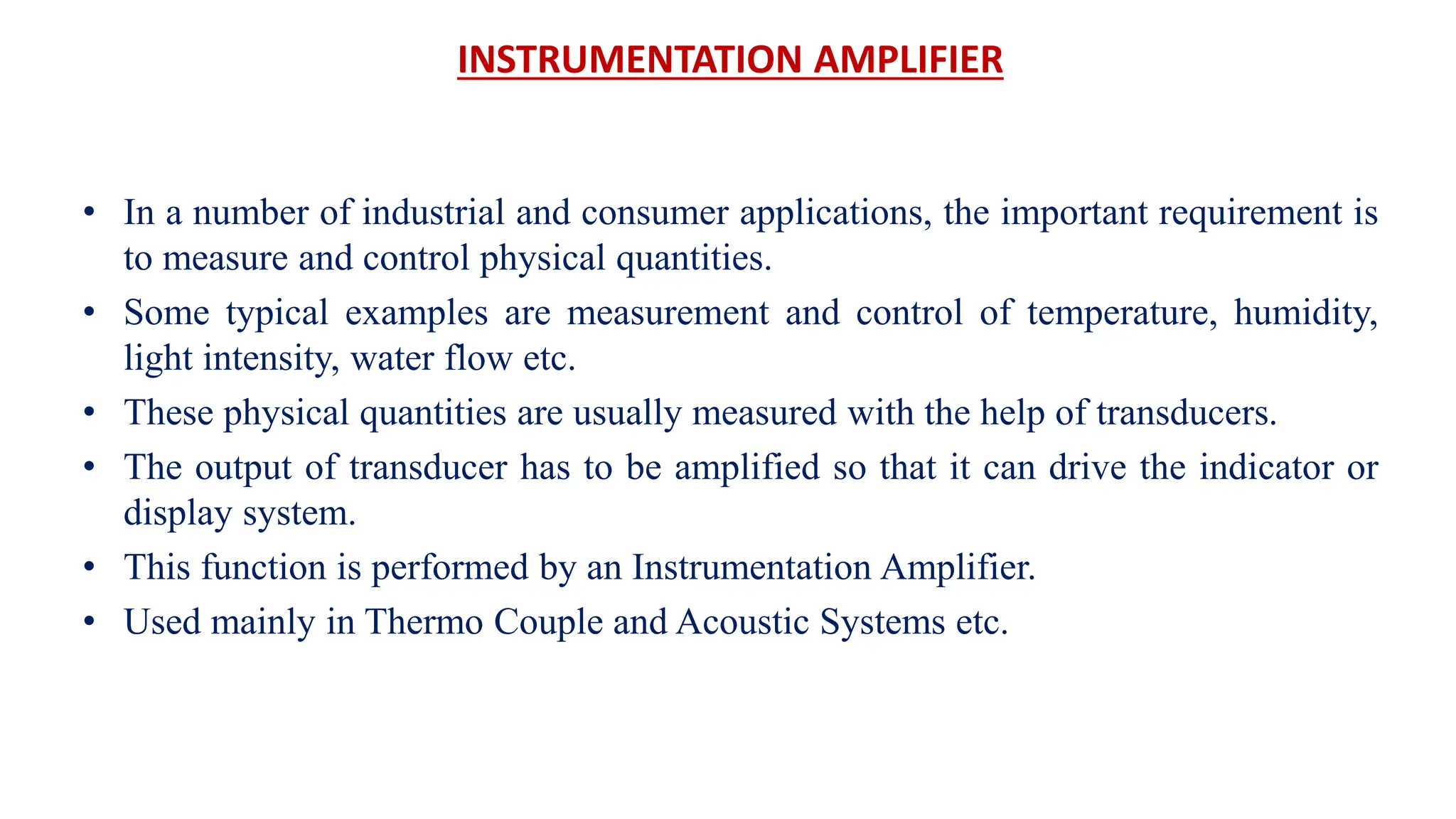 INSTRUMENTATION AMPLIFIER
• In a number of industrial and consumer applications, the important requirement is
to measure and control physical quantities.
• Some typical examples are measurement and control of temperature, humidity,
light intensity, water flow etc.
• These physical quantities are usually measured with the help of transducers.
• The output of transducer has to be amplified so that it can drive the indicator or
display system.
• This function is performed by an Instrumentation Amplifier.
• Used mainly in Thermo Couple and Acoustic Systems etc.
 