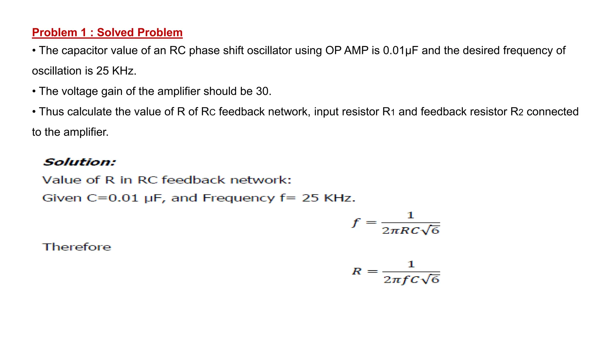 Problem 1 : Solved Problem
• The capacitor value of an RC phase shift oscillator using OP AMP is 0.01μF and the desired frequency of
oscillation is 25 KHz.
• The voltage gain of the amplifier should be 30.
• Thus calculate the value of R of RC feedback network, input resistor R1 and feedback resistor R2 connected
to the amplifier.
 