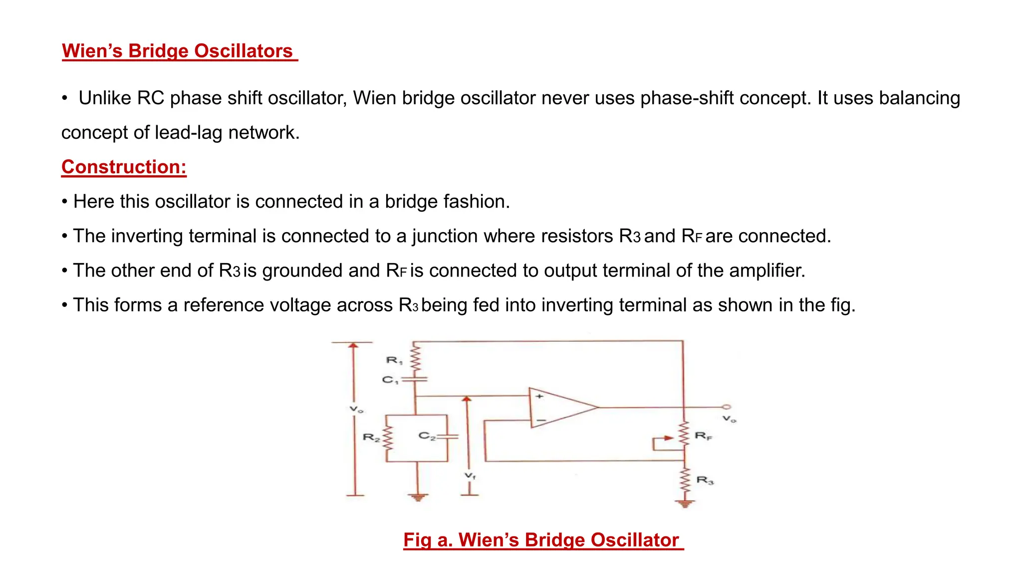 Wien’s Bridge Oscillators
• Unlike RC phase shift oscillator, Wien bridge oscillator never uses phase-shift concept. It uses balancing
concept of lead-lag network.
Construction:
• Here this oscillator is connected in a bridge fashion.
• The inverting terminal is connected to a junction where resistors R3 and RF are connected.
• The other end of R3 is grounded and RF is connected to output terminal of the amplifier.
• This forms a reference voltage across R3 being fed into inverting terminal as shown in the fig.
Fig a. Wien’s Bridge Oscillator
 