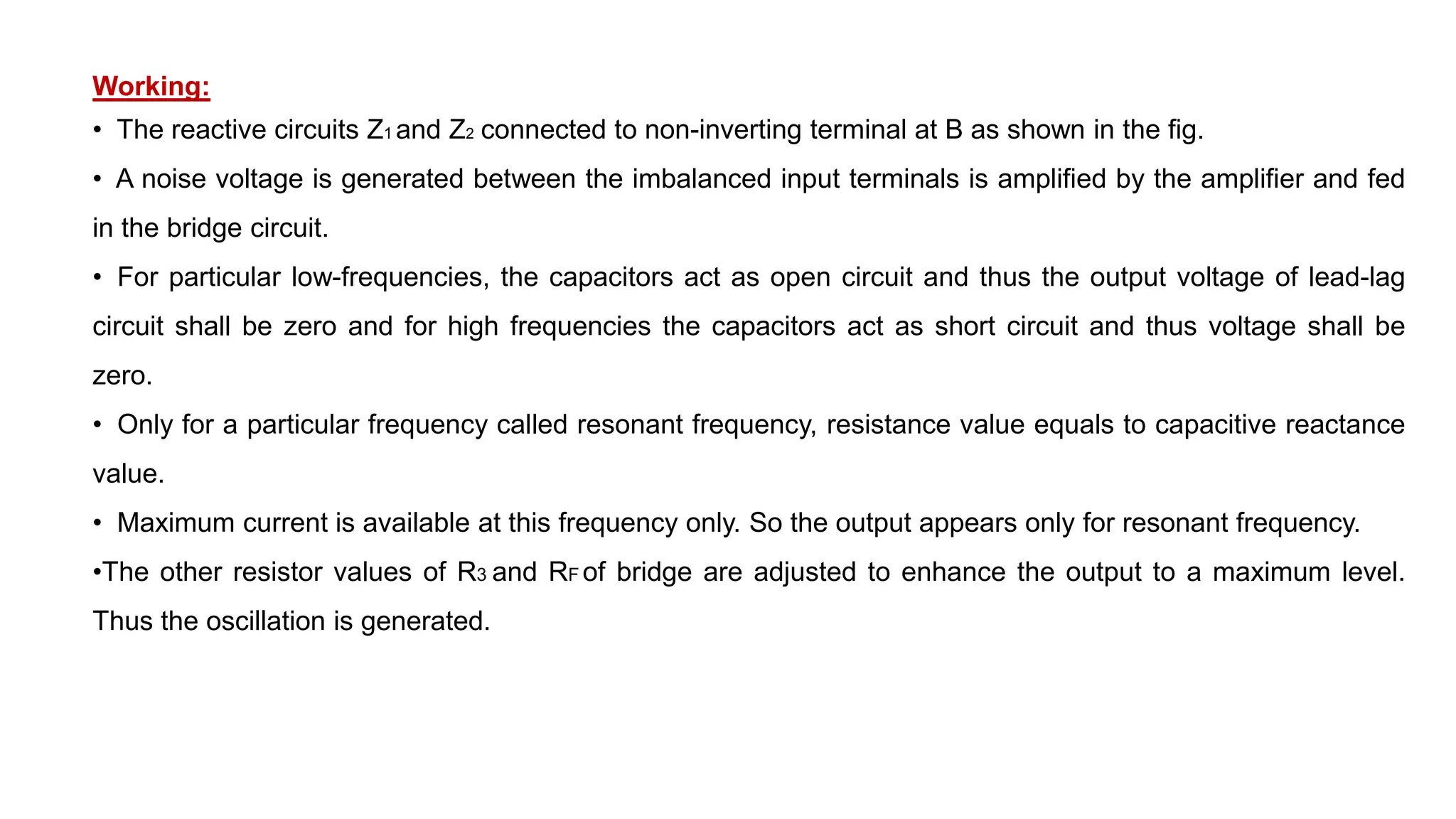 Working:
• The reactive circuits Z1 and Z2 connected to non-inverting terminal at B as shown in the fig.
• A noise voltage is generated between the imbalanced input terminals is amplified by the amplifier and fed
in the bridge circuit.
• For particular low-frequencies, the capacitors act as open circuit and thus the output voltage of lead-lag
circuit shall be zero and for high frequencies the capacitors act as short circuit and thus voltage shall be
zero.
• Only for a particular frequency called resonant frequency, resistance value equals to capacitive reactance
value.
• Maximum current is available at this frequency only. So the output appears only for resonant frequency.
•The other resistor values of R3 and RF of bridge are adjusted to enhance the output to a maximum level.
Thus the oscillation is generated.
 