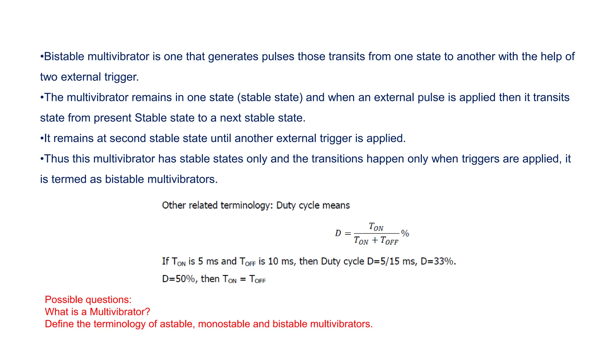 •Bistable multivibrator is one that generates pulses those transits from one state to another with the help of
two external trigger.
•The multivibrator remains in one state (stable state) and when an external pulse is applied then it transits
state from present Stable state to a next stable state.
•It remains at second stable state until another external trigger is applied.
•Thus this multivibrator has stable states only and the transitions happen only when triggers are applied, it
is termed as bistable multivibrators.
Possible questions:
What is a Multivibrator?
Define the terminology of astable, monostable and bistable multivibrators.
 