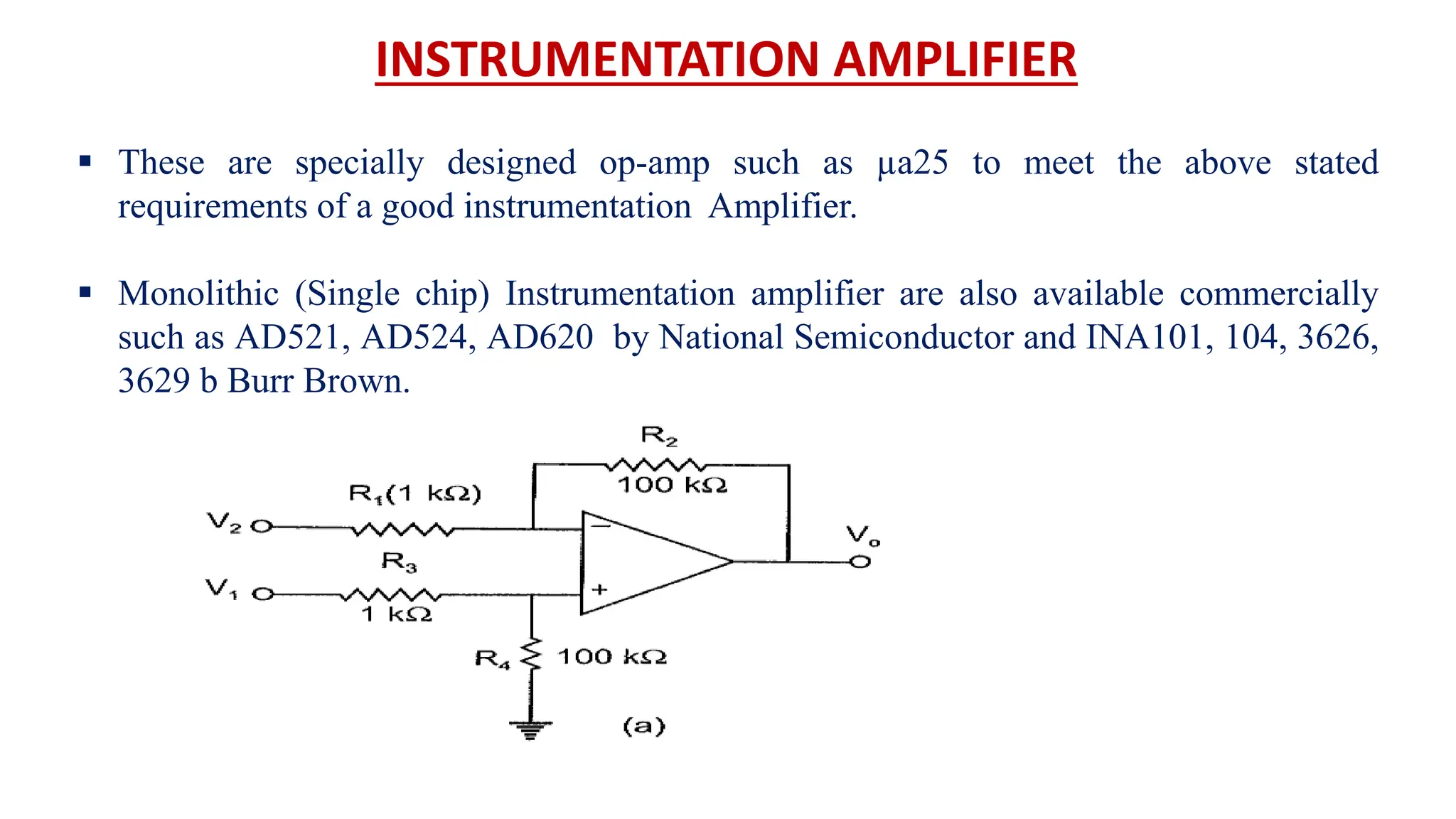What is Op-Amp
INSTRUMENTATION AMPLIFIER
What an Op-Amp looks like to a lay-person
 These are specially designed op-amp such as µa25 to meet the above stated
requirements of a good instrumentation Amplifier.
 Monolithic (Single chip) Instrumentation amplifier are also available commercially
such as AD521, AD524, AD620 by National Semiconductor and INA101, 104, 3626,
3629 b Burr Brown.
 