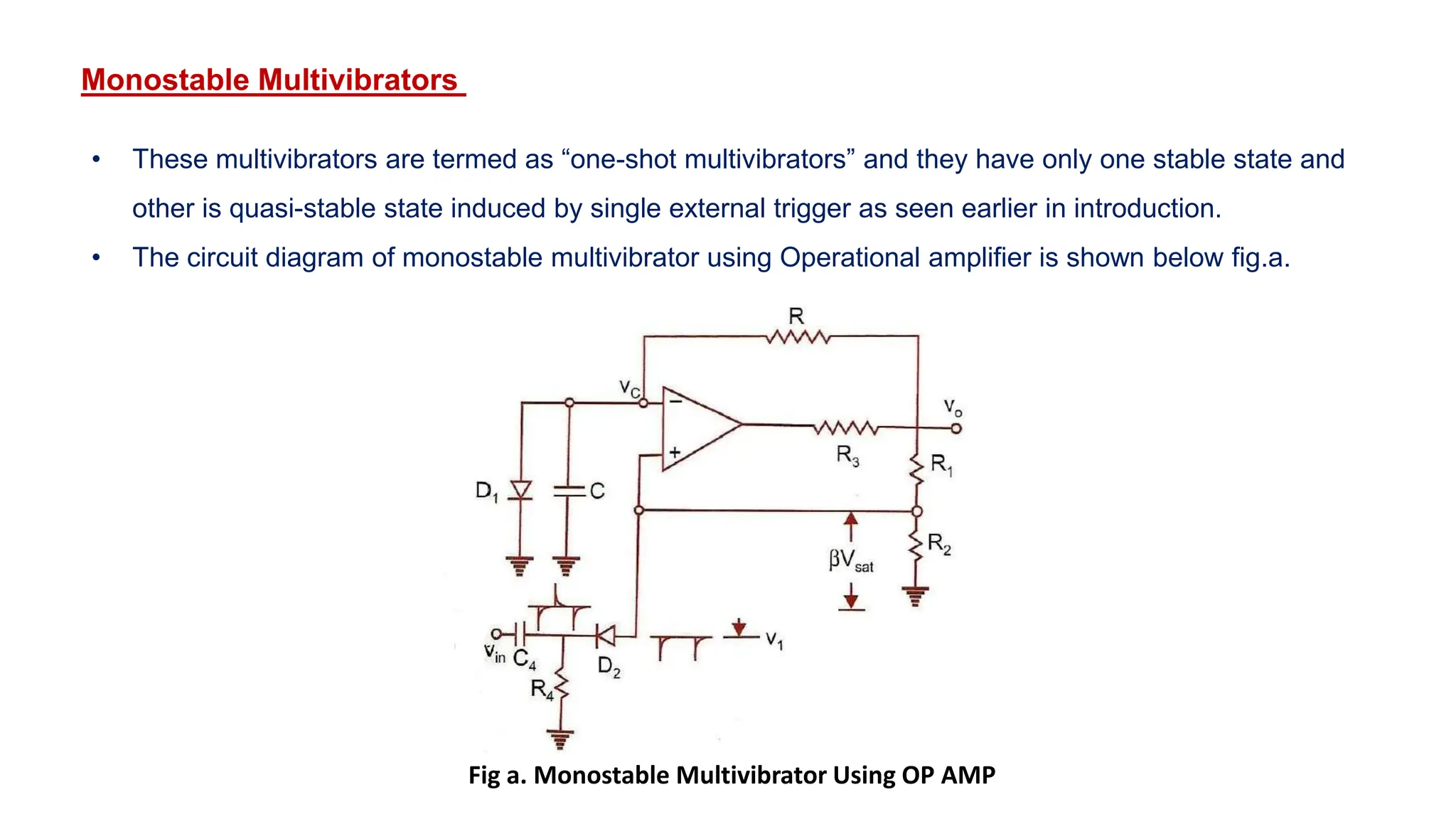 Monostable Multivibrators
• These multivibrators are termed as “one-shot multivibrators” and they have only one stable state and
other is quasi-stable state induced by single external trigger as seen earlier in introduction.
• The circuit diagram of monostable multivibrator using Operational amplifier is shown below fig.a.
Fig a. Monostable Multivibrator Using OP AMP
 