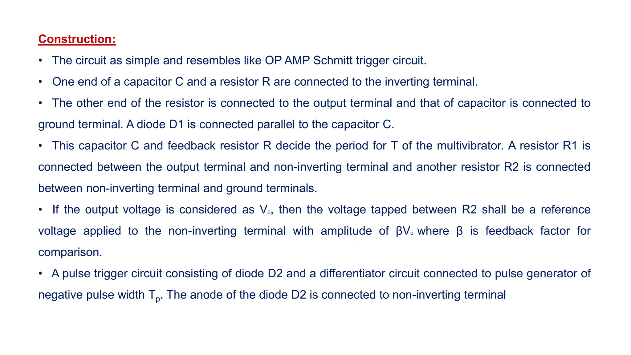 Construction:
• The circuit as simple and resembles like OP AMP Schmitt trigger circuit.
• One end of a capacitor C and a resistor R are connected to the inverting terminal.
• The other end of the resistor is connected to the output terminal and that of capacitor is connected to
ground terminal. A diode D1 is connected parallel to the capacitor C.
• This capacitor C and feedback resistor R decide the period for T of the multivibrator. A resistor R1 is
connected between the output terminal and non-inverting terminal and another resistor R2 is connected
between non-inverting terminal and ground terminals.
• If the output voltage is considered as Vo, then the voltage tapped between R2 shall be a reference
voltage applied to the non-inverting terminal with amplitude of βVo where β is feedback factor for
comparison.
• A pulse trigger circuit consisting of diode D2 and a differentiator circuit connected to pulse generator of
negative pulse width Tp. The anode of the diode D2 is connected to non-inverting terminal
 