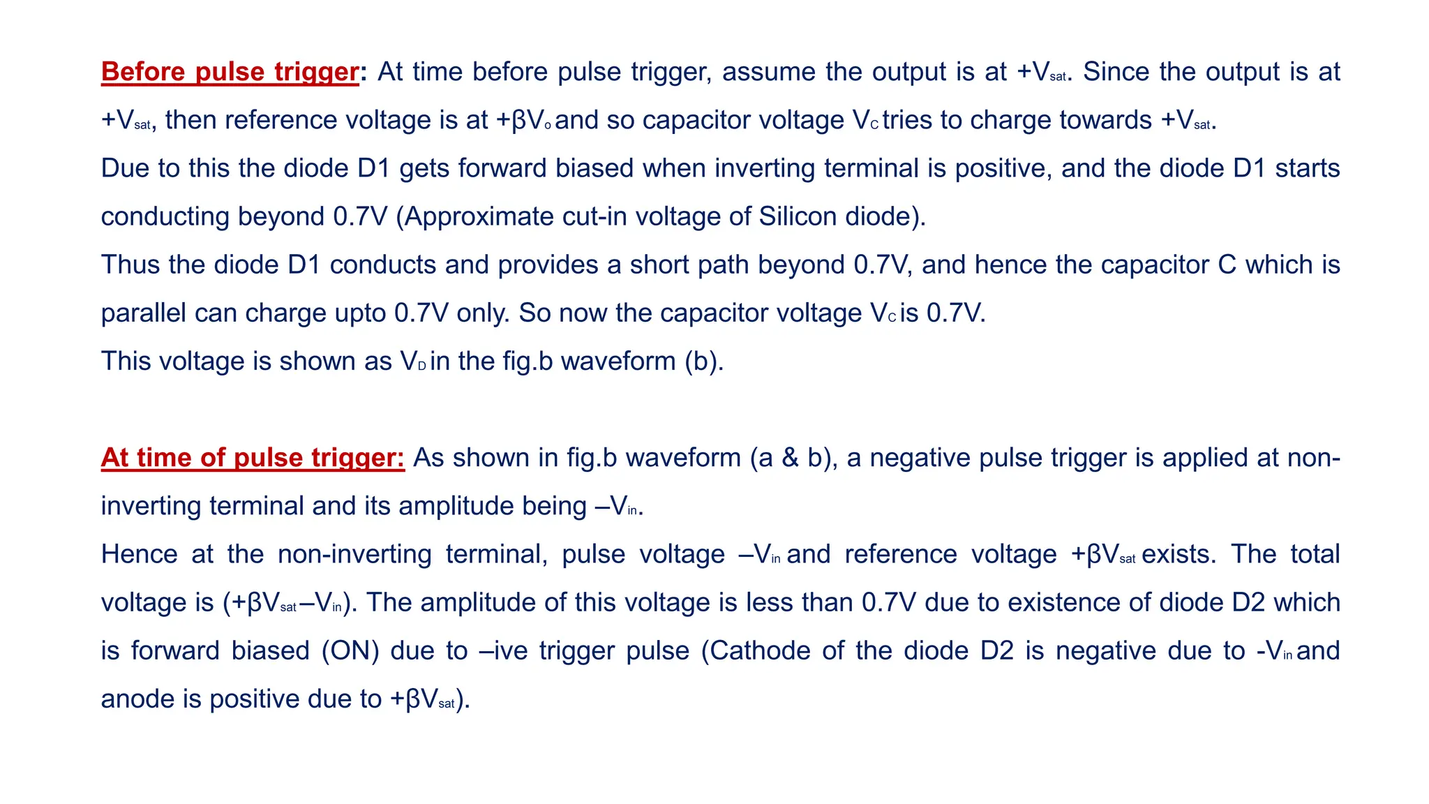 Before pulse trigger: At time before pulse trigger, assume the output is at +Vsat. Since the output is at
+Vsat, then reference voltage is at +βVo and so capacitor voltage VC tries to charge towards +Vsat.
Due to this the diode D1 gets forward biased when inverting terminal is positive, and the diode D1 starts
conducting beyond 0.7V (Approximate cut-in voltage of Silicon diode).
Thus the diode D1 conducts and provides a short path beyond 0.7V, and hence the capacitor C which is
parallel can charge upto 0.7V only. So now the capacitor voltage VC is 0.7V.
This voltage is shown as VD in the fig.b waveform (b).
At time of pulse trigger: As shown in fig.b waveform (a & b), a negative pulse trigger is applied at non-
inverting terminal and its amplitude being –Vin.
Hence at the non-inverting terminal, pulse voltage –Vin and reference voltage +βVsat exists. The total
voltage is (+βVsat –Vin). The amplitude of this voltage is less than 0.7V due to existence of diode D2 which
is forward biased (ON) due to –ive trigger pulse (Cathode of the diode D2 is negative due to -Vin and
anode is positive due to +βVsat).
 