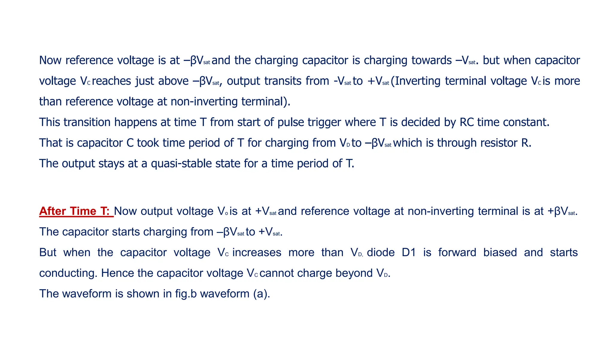 Now reference voltage is at –βVsat and the charging capacitor is charging towards –Vsat. but when capacitor
voltage VC reaches just above –βVsat, output transits from -Vsat to +Vsat (Inverting terminal voltage VC is more
than reference voltage at non-inverting terminal).
This transition happens at time T from start of pulse trigger where T is decided by RC time constant.
That is capacitor C took time period of T for charging from VD to –βVsat which is through resistor R.
The output stays at a quasi-stable state for a time period of T.
After Time T: Now output voltage Vo is at +Vsat and reference voltage at non-inverting terminal is at +βVsat.
The capacitor starts charging from –βVsat to +Vsat.
But when the capacitor voltage VC increases more than VD, diode D1 is forward biased and starts
conducting. Hence the capacitor voltage VC cannot charge beyond VD.
The waveform is shown in fig.b waveform (a).
 