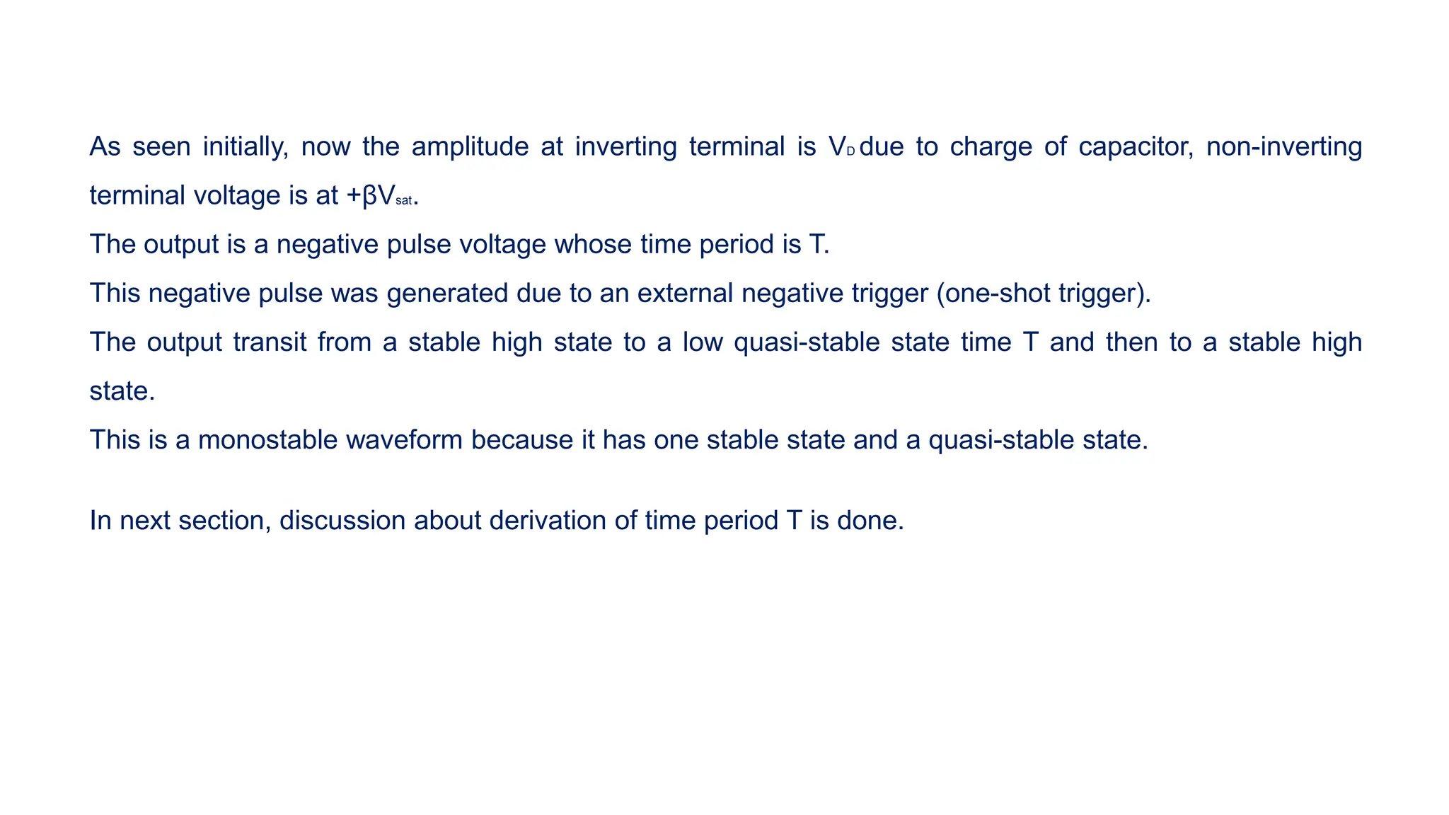 As seen initially, now the amplitude at inverting terminal is VD due to charge of capacitor, non-inverting
terminal voltage is at +βVsat.
The output is a negative pulse voltage whose time period is T.
This negative pulse was generated due to an external negative trigger (one-shot trigger).
The output transit from a stable high state to a low quasi-stable state time T and then to a stable high
state.
This is a monostable waveform because it has one stable state and a quasi-stable state.
In next section, discussion about derivation of time period T is done.
 