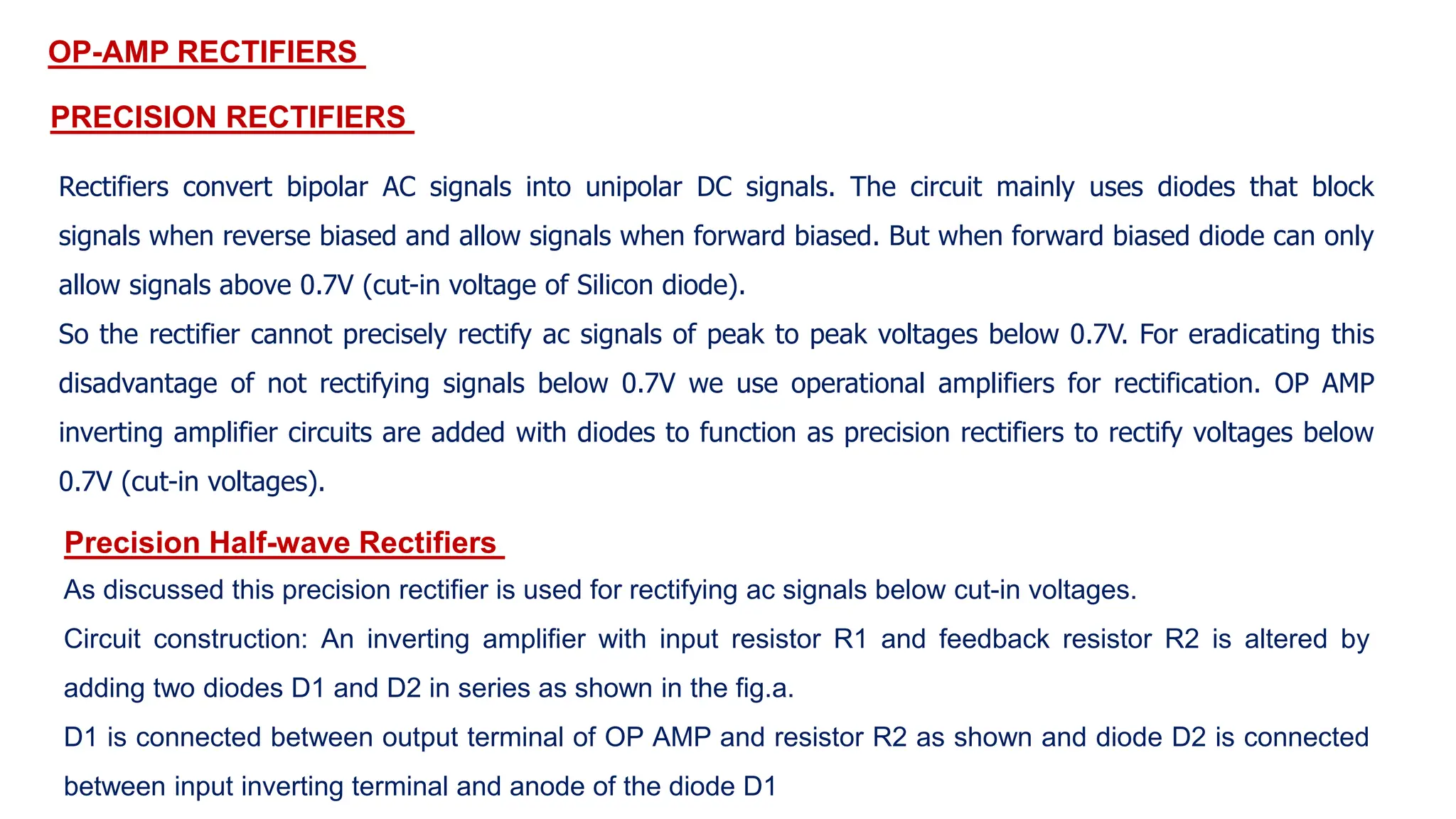 OP-AMP RECTIFIERS
PRECISION RECTIFIERS
Rectifiers convert bipolar AC signals into unipolar DC signals. The circuit mainly uses diodes that block
signals when reverse biased and allow signals when forward biased. But when forward biased diode can only
allow signals above 0.7V (cut-in voltage of Silicon diode).
So the rectifier cannot precisely rectify ac signals of peak to peak voltages below 0.7V. For eradicating this
disadvantage of not rectifying signals below 0.7V we use operational amplifiers for rectification. OP AMP
inverting amplifier circuits are added with diodes to function as precision rectifiers to rectify voltages below
0.7V (cut-in voltages).
Precision Half-wave Rectifiers
As discussed this precision rectifier is used for rectifying ac signals below cut-in voltages.
Circuit construction: An inverting amplifier with input resistor R1 and feedback resistor R2 is altered by
adding two diodes D1 and D2 in series as shown in the fig.a.
D1 is connected between output terminal of OP AMP and resistor R2 as shown and diode D2 is connected
between input inverting terminal and anode of the diode D1
 