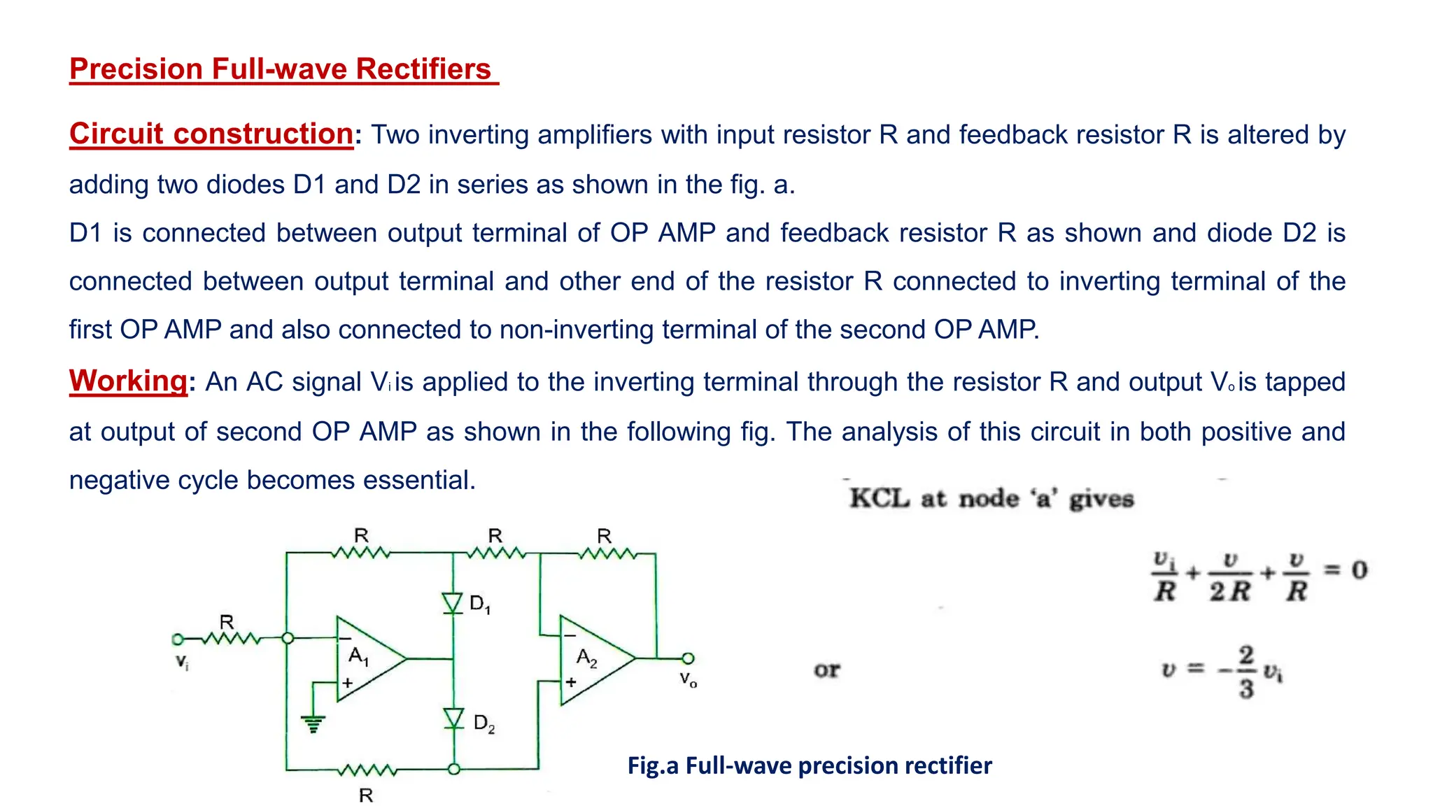 Precision Full-wave Rectifiers
Circuit construction: Two inverting amplifiers with input resistor R and feedback resistor R is altered by
adding two diodes D1 and D2 in series as shown in the fig. a.
D1 is connected between output terminal of OP AMP and feedback resistor R as shown and diode D2 is
connected between output terminal and other end of the resistor R connected to inverting terminal of the
first OP AMP and also connected to non-inverting terminal of the second OP AMP.
Working: An AC signal Vi is applied to the inverting terminal through the resistor R and output Vo is tapped
at output of second OP AMP as shown in the following fig. The analysis of this circuit in both positive and
negative cycle becomes essential.
Fig.a Full-wave precision rectifier
 