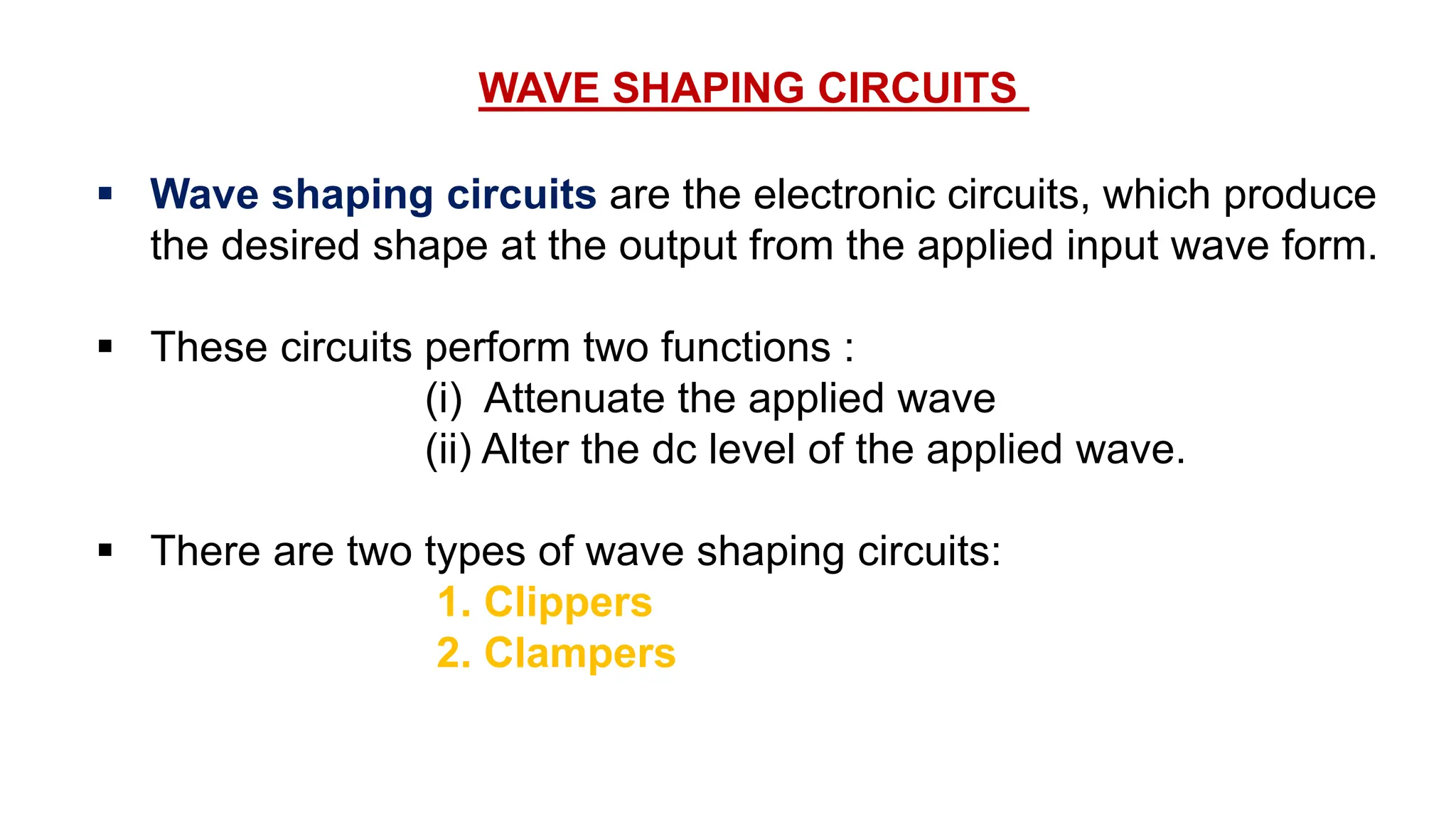 WAVE SHAPING CIRCUITS
 Wave shaping circuits are the electronic circuits, which produce
the desired shape at the output from the applied input wave form.
 These circuits perform two functions :
(i) Attenuate the applied wave
(ii) Alter the dc level of the applied wave.
 There are two types of wave shaping circuits:
1. Clippers
2. Clampers
 