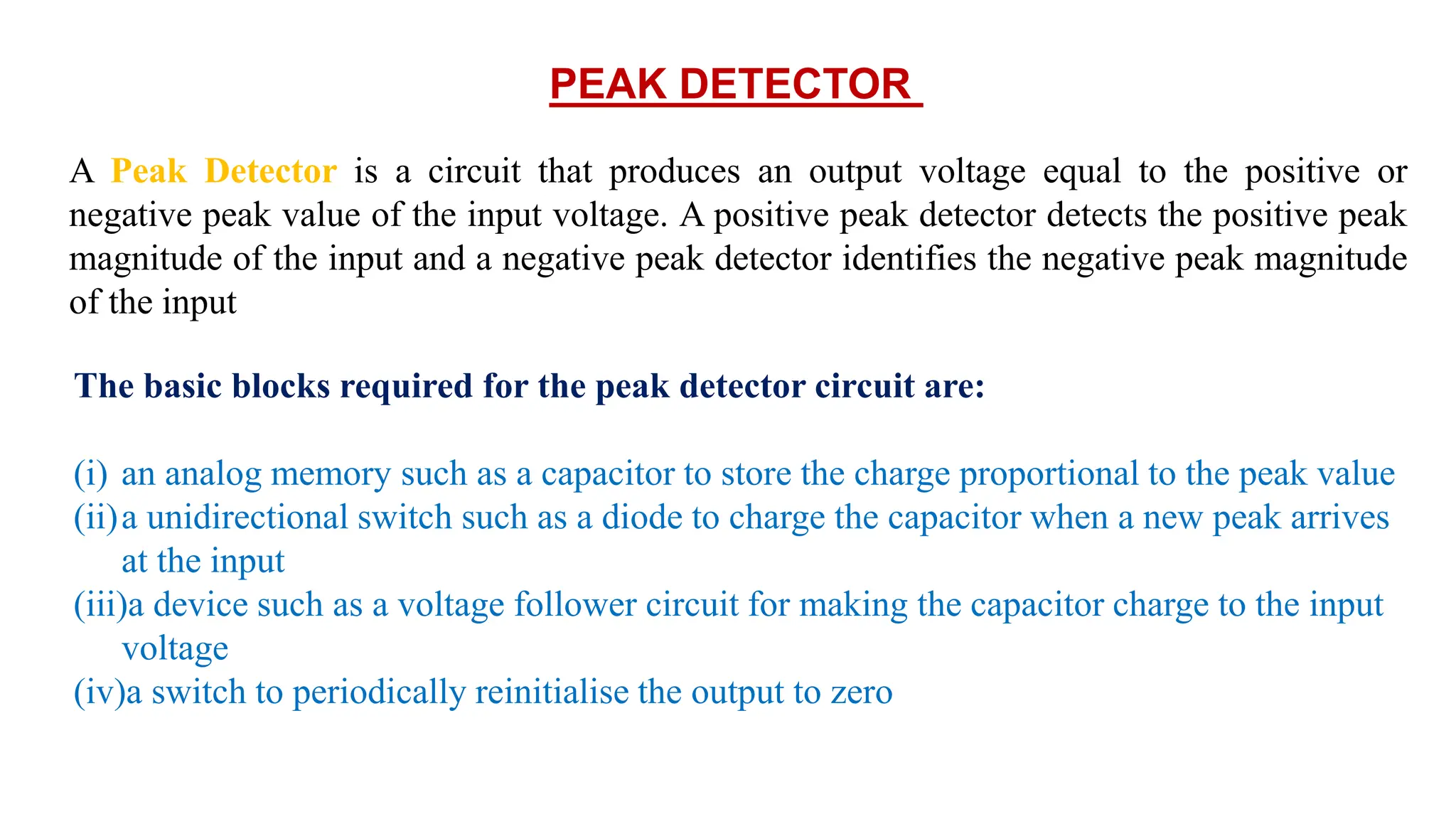 PEAK DETECTOR
A Peak Detector is a circuit that produces an output voltage equal to the positive or
negative peak value of the input voltage. A positive peak detector detects the positive peak
magnitude of the input and a negative peak detector identifies the negative peak magnitude
of the input
The basic blocks required for the peak detector circuit are:
(i) an analog memory such as a capacitor to store the charge proportional to the peak value
(ii)a unidirectional switch such as a diode to charge the capacitor when a new peak arrives
at the input
(iii)a device such as a voltage follower circuit for making the capacitor charge to the input
voltage
(iv)a switch to periodically reinitialise the output to zero
 