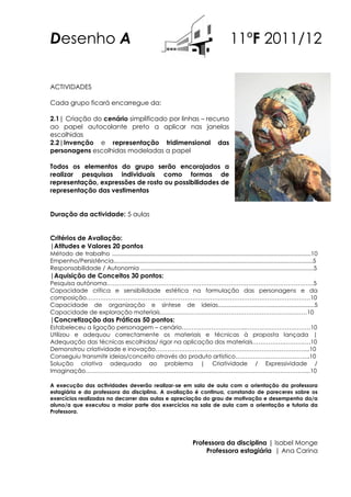Desenho A                                                                                       11ºF 2011/12

ACTIVIDADES

Cada grupo ficará encarregue da:

2.1| Criação do cenário simplificado por linhas – recurso
ao papel autocolante preto a aplicar nas janelas
escolhidas
2.2|Invenção e representação tridimensional das
personagens escolhidas modeladas a papel

Todos os elementos do grupo serão encorajados a
realizar pesquisas individuais como formas de
representação, expressões de rosto ou possibilidades de
representação das vestimentas


Duração da actividade: 5 aulas


Critérios de Avaliação:
|Atitudes e Valores 20 pontos
Método de trabalho ..........................................................................................................................10
Empenho/Persistência..........................................................................................................................5
Responsabilidade / Autonomia ..........................................................................................................5
|Aquisição de Conceitos 30 pontos:
Pesquisa autónoma……………………………………………………………………………………………5
Capacidade crítica e sensibilidade estética na formulação das personagens e da
composição……………………………………………………………………………………………………10
Capacidade de organização e síntese de ideias...........................................................5
Capacidade de exploração materiais…………………………………………………………………10
|Concretização das Práticas 50 pontos:
Estabeleceu a ligação personagem – cenário…………………………...……………………………10
Utilizou e adequou correctamente os materiais e técnicas à proposta lançada |
Adequação das técnicas escolhidas/ rigor na aplicação dos materiais…………….……….….10
Demonstrou criatividade e inovação…………………………………………………………………....10
Conseguiu transmitir ideias/conceito através do produto artístico………………………………..10
Solução criativa adequada ao problema | Criatividade / Expressividade /
Imaginação…………………………………………………………………………………………………....10

A execução das actividades deverão realizar-se em sala de aula com a orientação da professora
estagiária e da professora da disciplina. A avaliação é continua, constando de pareceres sobre os
exercícios realizados no decorrer das aulas e apreciação do grau de motivação e desempenho do/a
aluno/a que executou a maior parte dos exercícios na sala de aula com a orientação e tutoria da
Professora.




                                                                            Professora da disciplina | Isabel Monge
                                                                                Professora estagiária | Ana Carina
 