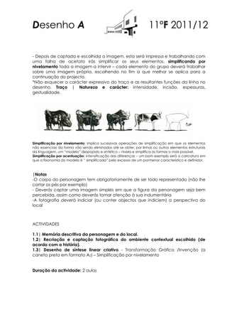 Desenho A                                                          11ºF 2011/12

- Depois de captada e escolhida a imagem, esta será impressa e trabalhando com
uma folha de acetato irás simplificar os seus elementos, simplificando por
nivelamento toda a imagem a intervir – cada elemento do grupo deverá trabalhar
sobre uma imagem própria, escolhendo no fim a que melhor se aplica para a
continuação do projecto.
*Não esquecer o carácter expressivo do traço e as resultantes funções da linha no
desenho. Traço | Natureza e carácter: intensidade, incisão, espessuras,
gestualidade.




Simplificação por nivelamento: implica sucessivas operações de simplificação em que os elementos
não essenciais da forma vão sendo eliminados até se obter, por linhas ou outros elementos estruturais
da linguagem, um “modelo” despojado e sintético – nivela e simplifica as formas o mais possível.
Simplificação por acentuação: intensificação das diferenças – um bom exemplo será a caricatura em
que a fisionomia do modelo é “ simplificada” pelo excesso de um pormenor característico e definidor.



|Notas
-O corpo do personagem tem obrigatoriamente de ser todo representado (não lhe
cortar os pés por exemplo)
- Deverás captar uma imagem simples em que a figura da personagem seja bem
percebida, assim como deverás tomar atenção à sua indumentária
-A fotografia deverá indiciar (ou conter objectos que indiciem) a perspectiva do
local



ACTIVIDADES

1.1| Memória descritiva da personagem e do local.
1.2| Recriação e captação fotográfica do ambiente contextual escolhido (de
acordo com a história).
1.3| Desenho de síntese linear criativo - Transformação Gráfica /Invenção (a
caneta preta em formato A2) – Simplificação por nivelamento


Duração da actividade: 2 aulas
 