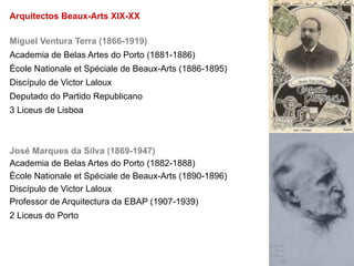 Arquitectos Beaux-Arts XIX-XX

Miguel Ventura Terra (1866-1919)
Academia de Belas Artes do Porto (1881-1886)
École Nationale et Spéciale de Beaux-Arts (1886-1895)
Discípulo de Victor Laloux
Deputado do Partido Republicano
3 Liceus de Lisboa



José Marques da Silva (1869-1947)
Academia de Belas Artes do Porto (1882-1888)
École Nationale et Spéciale de Beaux-Arts (1890-1896)
Discípulo de Victor Laloux
Professor de Arquitectura da EBAP (1907-1939)
2 Liceus do Porto
 