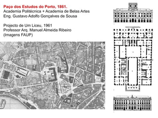 Paço dos Estudos do Porto, 1861.
Academia Politécnica + Academia de Belas Artes
Eng. Gustavo Adolfo Gonçalves de Sousa

Projecto de Um Liceu, 1961
Professor Arq. Manuel Almeida Ribeiro
(Imagens FAUP)
 