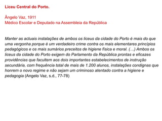 Liceu Central do Porto.

Ângelo Vaz, 1911
Médico Escolar e Deputado na Assembleia da República


Manter as actuais instalações de ambos os liceus da cidade do Porto é mais do que
uma vergonha porque é um verdadeiro crime contra os mais elementares princípios
pedagógicos e os mais sumários preceitos de higiene física e moral. (…) Ambos os
liceus da cidade do Porto exigem do Parlamento da República prontas e eficazes
providências que facultem aos dois importantes estabelecimentos de instrução
secundária, com frequência total de mais de 1.200 alunos, instalações condignas que
honrem o novo regime e não sejam um criminoso atentado contra a higiene e
pedagogia (Angelo Vaz, s.d., 77-78)
 
