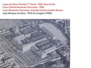 Lyceu da Zona Oriental (1ª Zona), 1906, Rua do Sol.
Liceu Central Alexandre Herculano, 1908
Liceu Alexandre Herculano, Avenida Camilo Castelo Branco.
José Marques da Silva. 1916-34 (imagens FIMS)
 