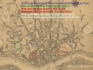 _ 1839 Lyceu Nacional do Porto, Academia Politécnica do Porto
_ 1902 Lyceu Central do Porto, Rua do Triunfo
_ 1906 Liceu da Zona Oriental, Rua do Sol
_ 1908 Liceu da Zona Ocidental, Rua das Taipas
_ 1914 Liceu Alexandre Herculano, Avenida Camilo
_ 1918 Liceu Rodrigues de Freitas, Praça Pedro Nunes
 