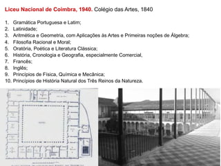 Liceu Nacional de Coimbra, 1940. Colégio das Artes, 1840

1.  Gramática Portuguesa e Latim;
2.  Latinidade;
3.  Aritmética e Geometria, com Aplicações às Artes e Primeiras noções de Álgebra;
4.  Filosofia Racional e Moral;
5.  Oratória, Poética e Literatura Clássica;
6.  História, Cronologia e Geografia, especialmente Comercial,
7.  Francês;
8.  Inglês;
9.  Princípios de Física, Química e Mecânica;
10.  Princípios de História Natural dos Três Reinos da Natureza.
 