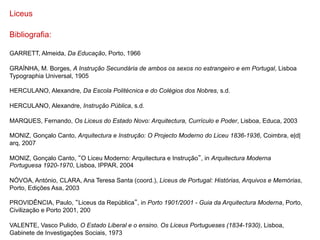 Liceus

Bibliografia:

GARRETT, Almeida, Da Educação, Porto, 1966

GRAÍNHA, M. Borges, A Instrução Secundária de ambos os sexos no estrangeiro e em Portugal, Lisboa
Typographia Universal, 1905

HERCULANO, Alexandre, Da Escola Politécnica e do Colégios dos Nobres, s.d.

HERCULANO, Alexandre, Instrução Pública, s.d.

MARQUES, Fernando, Os Liceus do Estado Novo: Arquitectura, Currículo e Poder, Lisboa, Educa, 2003

MONIZ, Gonçalo Canto, Arquitectura e Instrução: O Projecto Moderno do Liceu 1836-1936, Coimbra, e|d|
arq, 2007

MONIZ, Gonçalo Canto, O Liceu Moderno: Arquitectura e Instrução , in Arquitectura Moderna
Portuguesa 1920-1970, Lisboa, IPPAR, 2004

NÓVOA, António, CLARA, Ana Teresa Santa (coord.), Liceus de Portugal: Histórias, Arquivos e Memórias,
Porto, Edições Asa, 2003

PROVIDÊNCIA, Paulo, Liceus da República , in Porto 1901/2001 - Guia da Arquitectura Moderna, Porto,
Civilização e Porto 2001, 200

VALENTE, Vasco Pulido, O Estado Liberal e o ensino. Os Liceus Portugueses (1834-1930), Lisboa,
Gabinete de Investigações Sociais, 1973
 