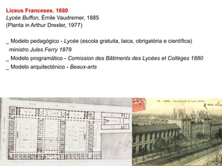 Liceus Franceses. 1880
Lycée Buffon, Émile Vaudremer, 1885
(Planta in Arthur Drexler, 1977)

_ Modelo pedagógico - Lycée (escola gratuita, laica, obrigatória e científica)
 ministro Jules Ferry 1879
_ Modelo programático - Comission des Bâtiments des Lycées et Collèges 1880
_ Modelo arquitectónico - Beaux-arts
 