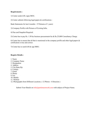 Requirements :
1) Center sends LOI, signs MOU.
2) Center submits following legal papers & certifications :
Bank Statements for last 6 months + IT Returns of 1 years)
3) Company Profile with Pictures of Existing Infra.
4) Pan card Snapshot Required.
5) Center has to pay Rs. 1.50 lac business procurement fee & Rs.25,000 Consultancy Charge.
6) Center has to ensure that all that is mentioned in the company profile and other legal papers &
certification is true and correct.
7) Center has to send LOI & sign MOU.
Require Details :
1. Name
2. Company Name
3. Designation
4. Address
5. City,State,Zip
6. Country
7. Email
8. Phone
9. Fax
10. Mobile
11. Website
12. Photographs from Different Locations. ( 12 Photos - 4 Direction )
Submit Your Details on info@parttimeonwork.com with subject of Project Name.