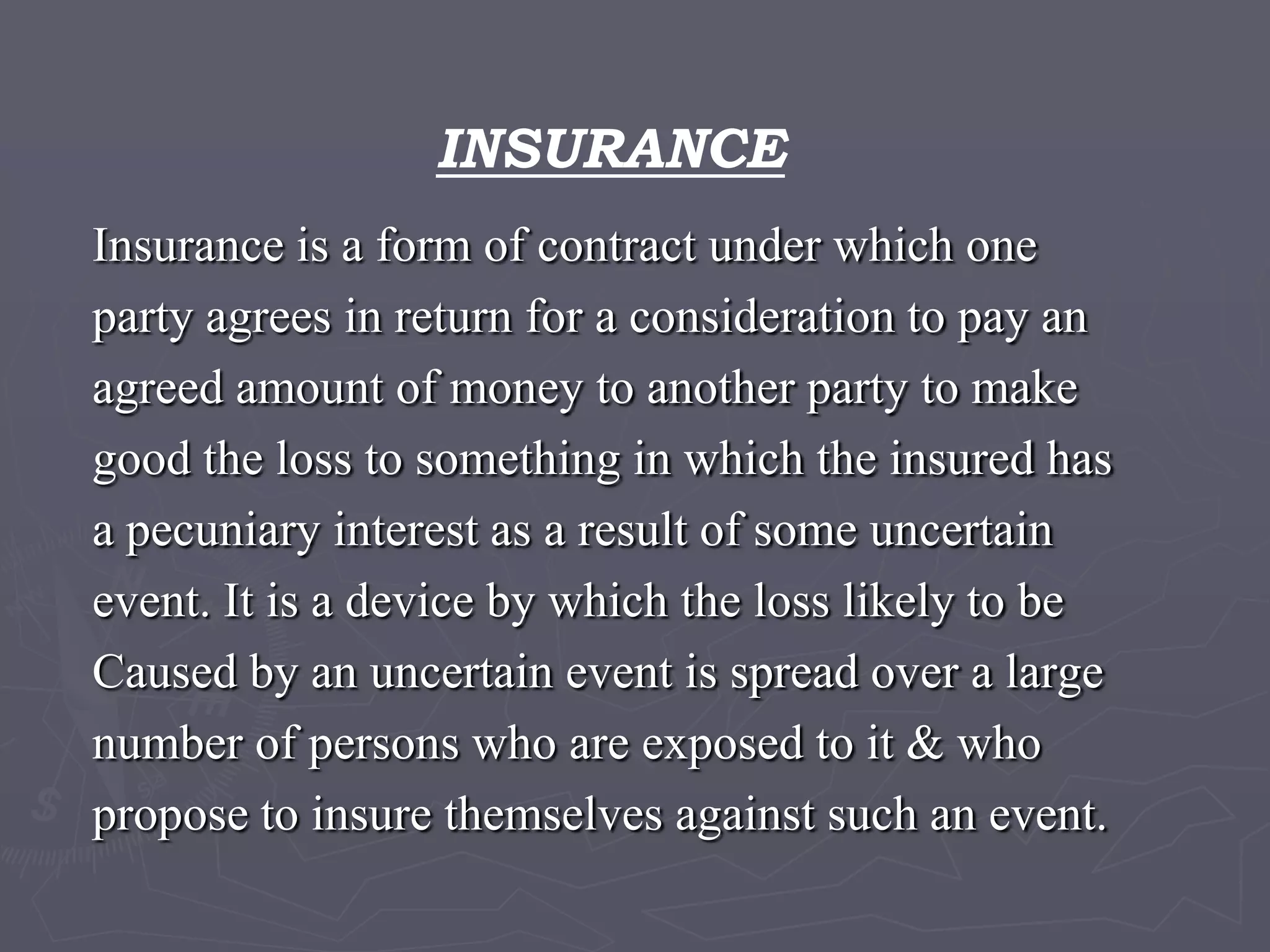 INSURANCEInsurance is a form of contract under which oneparty agrees in return for a consideration to pay anagreed amount of money to another party to makegood the loss to something in which the insured hasa pecuniary interest as a result of some uncertain event. It is a device by which the loss likely to be Caused by an uncertain event is spread over a large number of persons who are exposed to it & who propose to insure themselves against such an event.