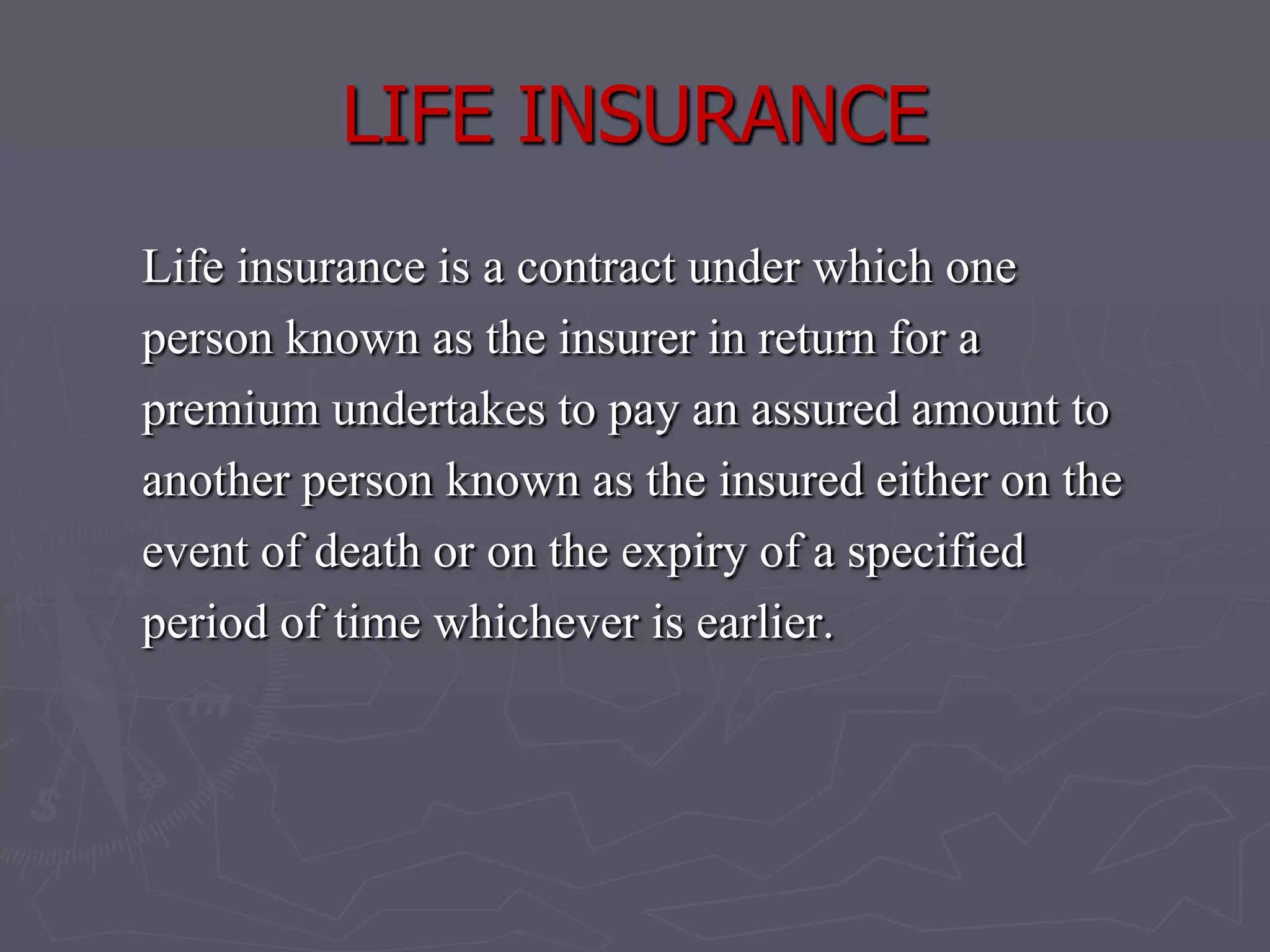 LIFE INSURANCELife insurance is a contract under which oneperson known as the insurer in return for a premium undertakes to pay an assured amount to another person known as the insured either on the event of death or on the expiry of a specified period of time whichever is earlier.