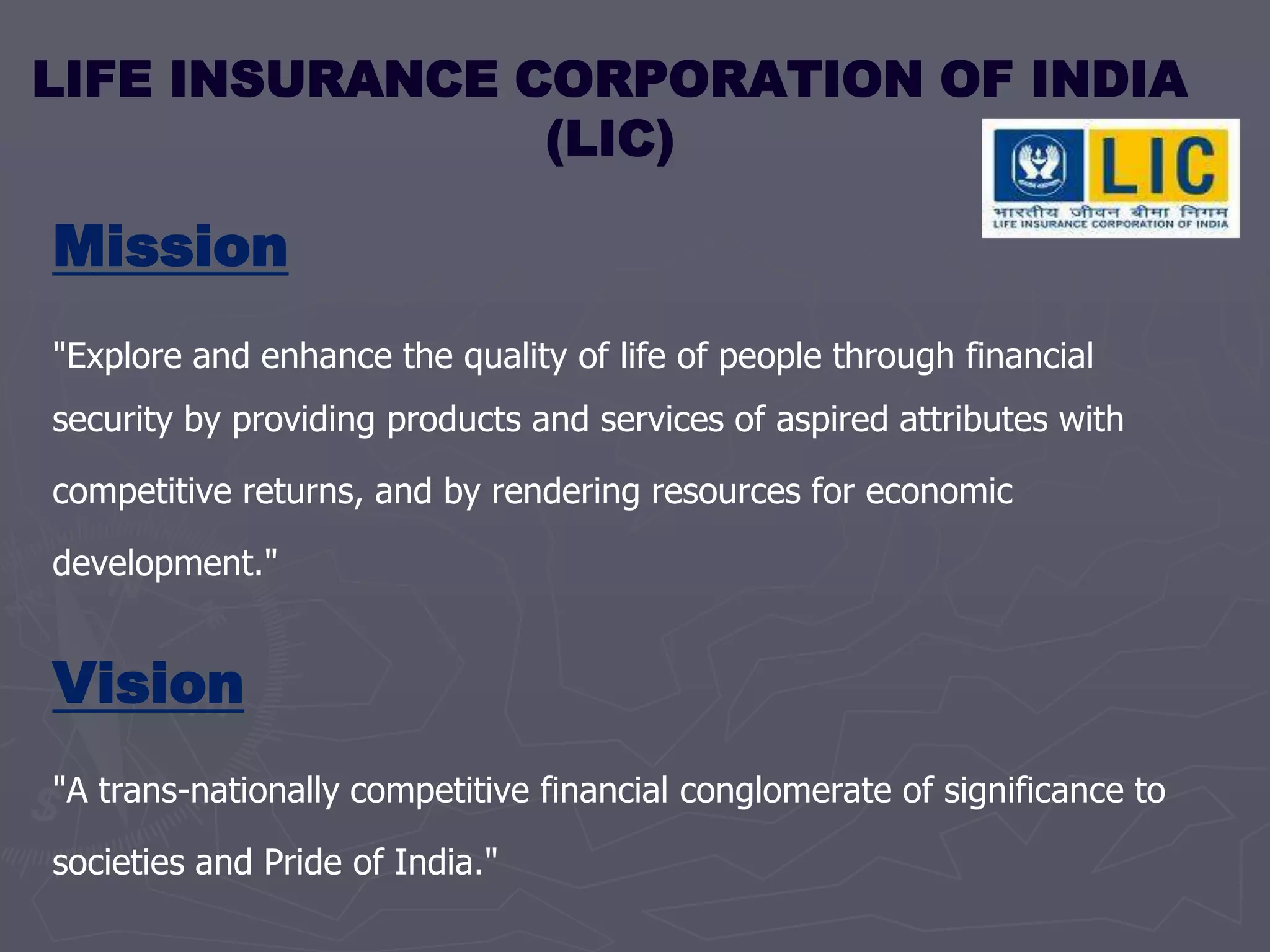 LIFE INSURANCE CORPORATION OF INDIA  (LIC) Mission&quot;Explore and enhance the quality of life of people through financial security by providing products and services of aspired attributes with competitive returns, and by rendering resources for economic development.&quot; Vision&quot;A trans-nationally competitive financial conglomerate of significance to societies and Pride of India.&quot;