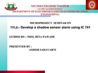 NIT POLYTECHNIC NAGPUR
(An NBAAccredited Institute)
(DEPARTMENT OF ELECTRONICS AND TELECOMMUNICATION
ENGINEERING)
GUIDED BY:- MISS. RITA PAWADE
PRESENTED BY :
ASHISH SADAVARTI
MICROPROJECT SEMINAR ON
TITLE:- Develop a shadow sensor alarm using IC 741
 