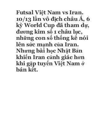 Futsal Việt Nam vs Iran.
10/13 lần vô địch châu Á, 6
kỳ World Cup đã tham dự,
đương kim số 1 châu lục,
những con số thống kê nói
lên sức mạnh của Iran.
Nhưng bài học Nhật Bản
khiến Iran cảnh giác hơn
khi gặp tuyển Việt Nam ở
bán kết.
 