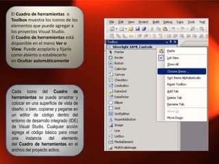 El Cuadro de herramientas o
Toolbox muestra los iconos de los
elementos que puede agregar a
los proyectos Visual Studio.
El Cuadro de herramientas está
disponible en el menú Ver o
View. Puede acoplarlo y fijarlo
como abierto o establecerlo
en Ocultar automáticamente.




Cada icono del Cuadro de
herramientas se puede arrastrar y
colocar en una superficie de vista de
diseño; o bien, copiarse y pegarse en
un editor de código dentro del
entorno de desarrollo integrado (IDE)
de Visual Studio. Cualquier acción
agrega el código básico para crear
una     instancia     del    elemento
del Cuadro de herramientas en el
archivo del proyecto activo.
 