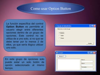 Como usar Option Button


La función específica del control
Option Button es permitirle al
usuario elegir entre diferentes
opciones dentro de un grupo de
opciones. Este control no se
utiliza de a uno solo, si no que se
debe tener por lo menos 2 de
ellos, ya que sería ilógico utilizar
uno solo.



En este grupo de opciones solo
puede estar un solo botón de
opción seleccionado al mismo
tiempo.
 