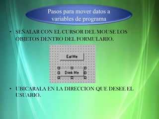 Pasos para mover datos a
             variables de programa

• SEÑALAR CON EL CURSOR DEL MOUSE LOS
  OBJETOS DENTRO DEL FORMULARIO.




• UBICARALA EN LA DIRECCION QUE DESEE EL
  USUARIO.
 