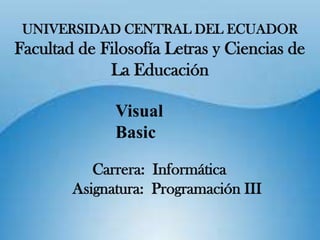 UNIVERSIDAD CENTRAL DEL ECUADOR
Facultad de Filosofía Letras y Ciencias de
             La Educación

              Visual
              Basic

           Carrera: Informática
        Asignatura: Programación III
 