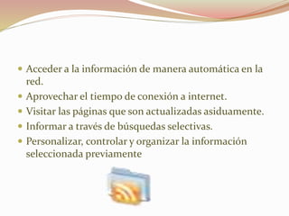  Acceder a la información de manera automática en la
red.
 Aprovechar el tiempo de conexión a internet.
 Visitar las páginas que son actualizadas asiduamente.
 Informar a través de búsquedas selectivas.
 Personalizar, controlar y organizar la información
seleccionada previamente
 