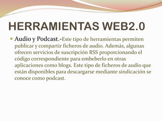HERRAMIENTAS WEB2.0
 Audio y Podcast.-Este tipo de herramientas permiten
publicar y compartir ficheros de audio. Además, algunas
ofrecen servicios de suscripción RSS proporcionando el
código correspondiente para embeberlo en otras
aplicaciones como blogs. Este tipo de ficheros de audio que
están disponibles para descargarse mediante sindicación se
conoce como podcast.
 