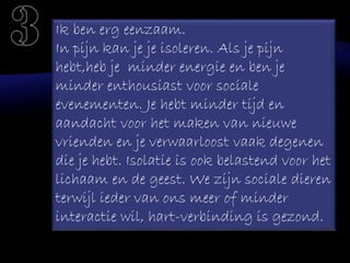 Ik ben erg eenzaam.
In pijn kan je je isoleren. Als je pijn
hebt,heb je minder energie en ben je
minder enthousiast voor sociale
evenementen. Je hebt minder tijd en
aandacht voor het maken van nieuwe
vrienden en je verwaarloost vaak degenen
die je hebt. Isolatie is ook belastend voor het
lichaam en de geest. We zijn sociale dieren
terwijl ieder van ons meer of minder
interactie wil, hart-verbinding is gezond.
 