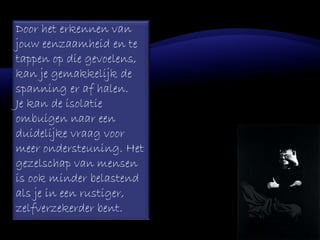 Door het erkennen van
jouw eenzaamheid en te
tappen op die gevoelens,
kan je gemakkelijk de
spanning er af halen.
Je kan de isolatie
ombuigen naar een
duidelijke vraag voor
meer ondersteuning. Het
gezelschap van mensen
is ook minder belastend
als je in een rustiger,
zelfverzekerder bent.
 