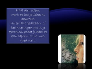 Haal diep adem.
Merk op hoe je lichaam
aanvoelt.
Noteer alle gedachten of
herinneringen die in je
opkomen, zodat je daar op
kan tappen tot het weer
goed voelt.
 
