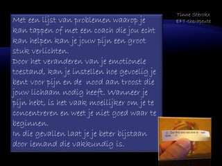 Met een lijst van problemen waarop je
kan tappen of met een coach die jou echt
kan helpen kan je jouw pijn een groot
stuk verlichten.
Door het veranderen van je emotionele
toestand, kan je instellen hoe gevoelig je
bent voor pijn en de nood aan troost die
jouw lichaam nodig heeft. Wanneer je
pijn hebt, is het vaak moeilijker om je te
concentreren en weet je niet goed waar te
beginnen.
In die gevallen laat je je beter bijstaan
door iemand die vakkundig is.
Tinne Sterckx
EFT-therapeute
 