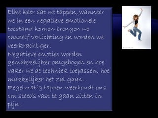 Elke keer dat we tappen, wanneer
we in een negatieve emotionele
toestand komen brengen we
onszelf verlichting en worden we
veerkrachtiger.
Negatieve emoties worden
gemakkelijker omgebogen en hoe
vaker we de techniek toepassen, hoe
makkelijker het zal gaan.
Regelmatig tappen weerhoudt ons
om steeds vast te gaan zitten in
pijn.
 