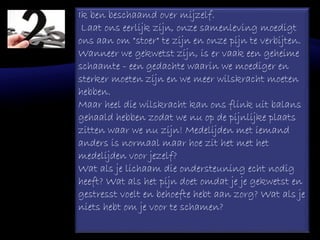 Ik ben beschaamd over mijzelf.
Laat ons eerlijk zijn, onze samenleving moedigt
ons aan om "stoer" te zijn en onze pijn te verbijten.
Wanneer we gekwetst zijn, is er vaak een geheime
schaamte - een gedachte waarin we moediger en
sterker moeten zijn en we meer wilskracht moeten
hebben.
Maar heel die wilskracht kan ons flink uit balans
gehaald hebben zodat we nu op de pijnlijke plaats
zitten waar we nu zijn! Medelijden met iemand
anders is normaal maar hoe zit het met het
medelijden voor jezelf?
Wat als je lichaam die ondersteuning echt nodig
heeft? Wat als het pijn doet omdat je je gekwetst en
gestresst voelt en behoefte hebt aan zorg? Wat als je
niets hebt om je voor te schamen?
 