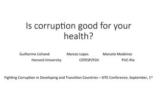 Is  corrup)on  good  for  your  
health?
	
  
Guilherme	
  Lichand 	
   	
  Marcos	
  Lopes 	
   	
  	
  Marcelo	
  Medeiros	
  
	
   	
  	
  	
  	
  	
  	
  	
  	
  	
  Harvard	
  University	
   	
  	
  	
  	
  	
  	
   	
  	
  	
  	
  	
  CEPESP/FGV	
   	
  	
  	
  	
  	
  	
  	
  	
  	
  	
  	
  	
  	
  PUC-­‐Rio	
   	
  
	
  
FighBng	
  CorrupBon	
  in	
  Developing	
  and	
  TransiBon	
  Countries	
  –	
  SITE	
  Conference,	
  September,	
  1st	
  
	
  
 